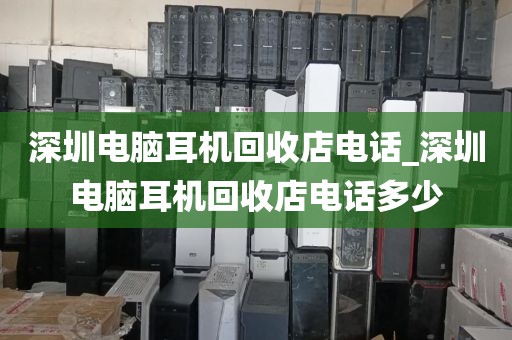 深圳電腦耳機(jī)回收店電話_深圳電腦耳機(jī)回收店電話多少