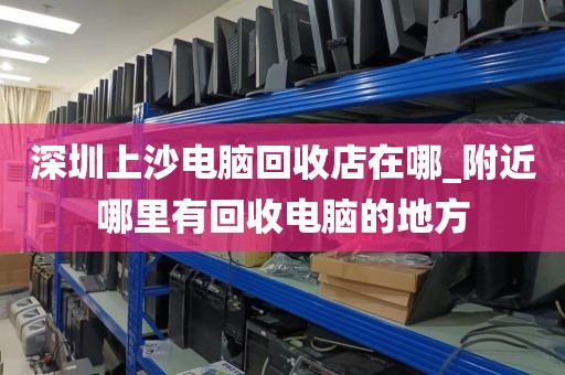 深圳上沙電腦回收店在哪_附近哪里有回收電腦的地方