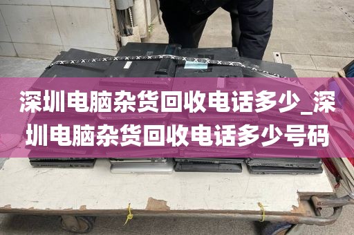 深圳電腦雜貨回收電話多少_深圳電腦雜貨回收電話多少號碼
