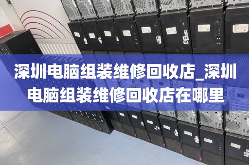 深圳電腦組裝維修回收店_深圳電腦組裝維修回收店在哪里