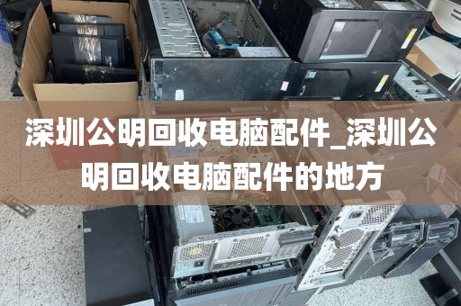 深圳公明回收電腦配件_深圳公明回收電腦配件的地方
