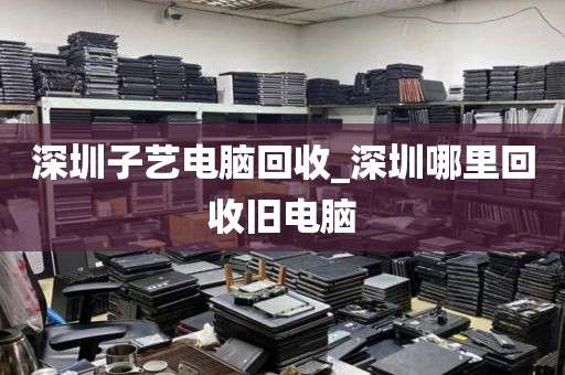 深圳子藝電腦回收_深圳哪里回收舊電腦