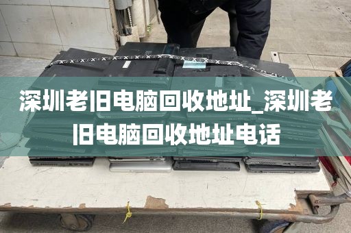深圳老舊電腦回收地址_深圳老舊電腦回收地址電話