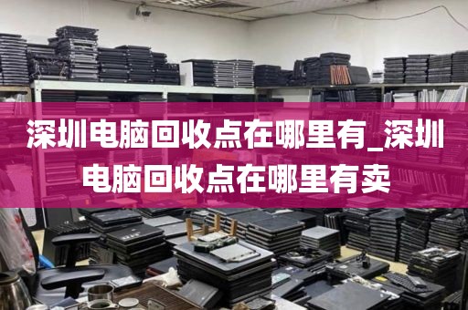 深圳電腦回收點在哪里有_深圳電腦回收點在哪里有賣