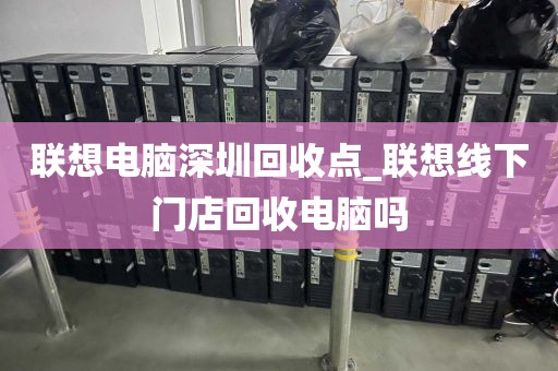 聯(lián)想電腦深圳回收點_聯(lián)想線下門店回收電腦嗎
