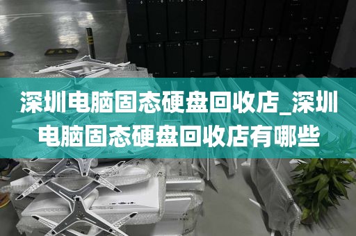 深圳電腦固態(tài)硬盤回收店_深圳電腦固態(tài)硬盤回收店有哪些