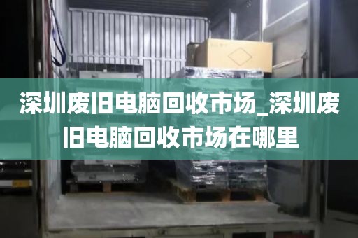 深圳廢舊電腦回收市場_深圳廢舊電腦回收市場在哪里