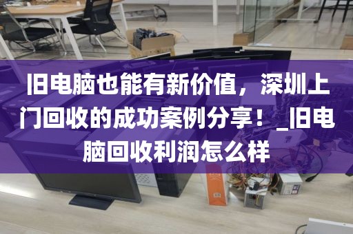 舊電腦也能有新價(jià)值，深圳上門回收的成功案例分享！_舊電腦回收利潤(rùn)怎么樣