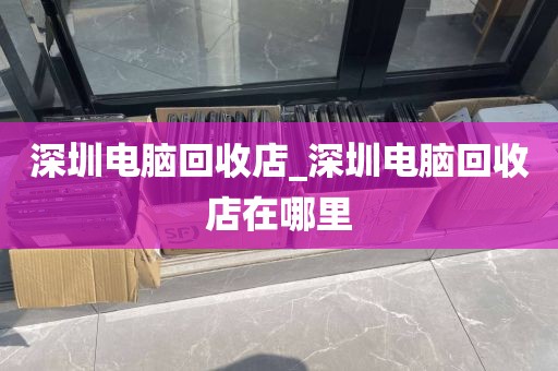 深圳電腦回收店_深圳電腦回收店在哪里
