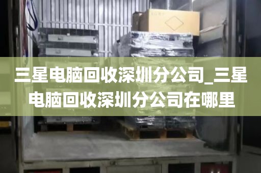 三星電腦回收深圳分公司_三星電腦回收深圳分公司在哪里