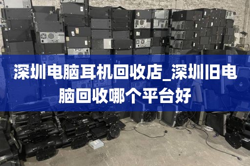 深圳電腦耳機回收店_深圳舊電腦回收哪個平臺好