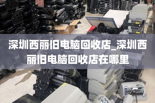 深圳西麗舊電腦回收店_深圳西麗舊電腦回收店在哪里