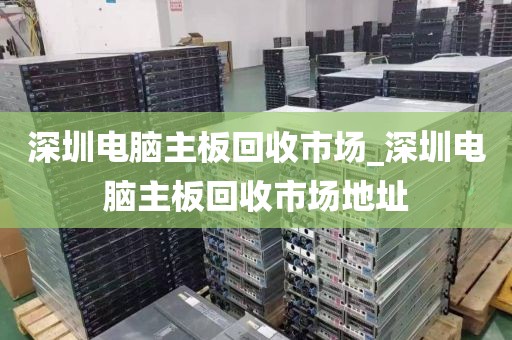 深圳電腦主板回收市場_深圳電腦主板回收市場地址