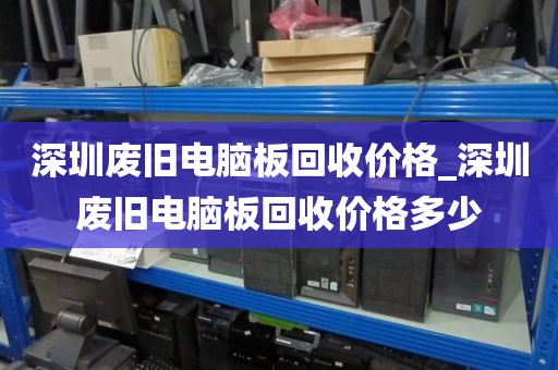 深圳廢舊電腦板回收價格_深圳廢舊電腦板回收價格多少