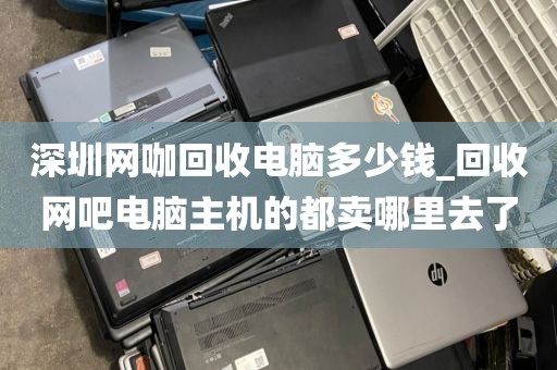 深圳網(wǎng)咖回收電腦多少錢_回收網(wǎng)吧電腦主機(jī)的都賣哪里去了